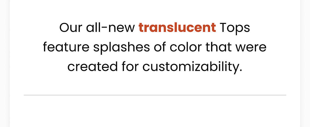 Our all-new translucent Tops feature splashes of color that were created for customizability.