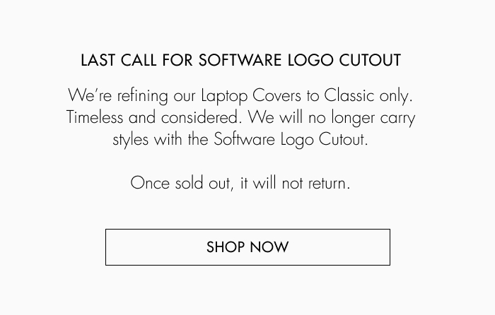 Last call for software logo cutout. We're refining out Laptop Covers to Classic only. Timeless and considered. We will no longer carry styles with the Software Logo Cutout. Once sold out, it will not return. Shop now.