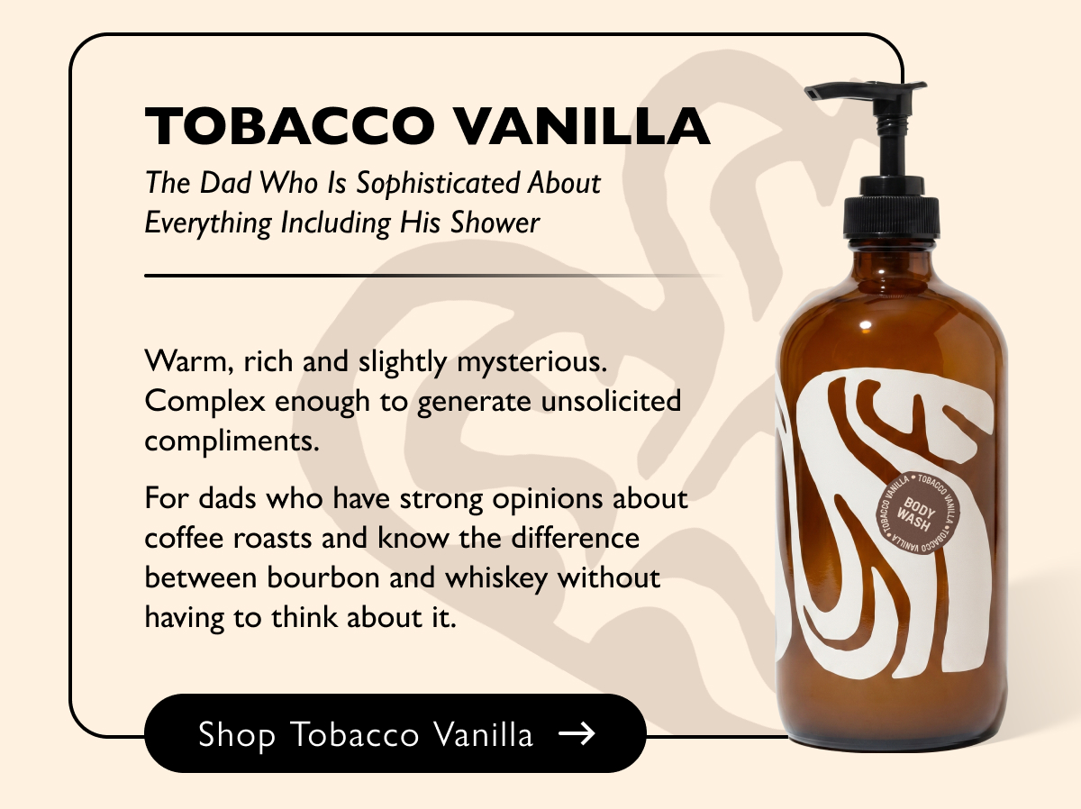Tobacco Vanilla The Dad Who Is Sophisticated About Everything Including His Shower Warm, rich and slightly mysterious. Complex enough to generate unsolicited compliments.  For dads who have strong opinions about coffee roasts and know the difference between bourbon and whiskey without having to think about it. Shop Tobacco Vanilla