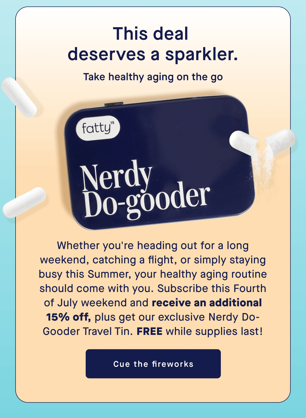 This deal deserve a sparkler. | Take healthy aging on the go | Whether you're heading out for a long weekend, catching a flight, or simply staying busy this Summer, your healthy aging routine should come with you. Subscribe this Fourth of July weekend and receive an additional 15% off, plus get our exclusive Nerdy Do-Gooder Travel Tin. Free while supplies last!| Cue the fireworks
