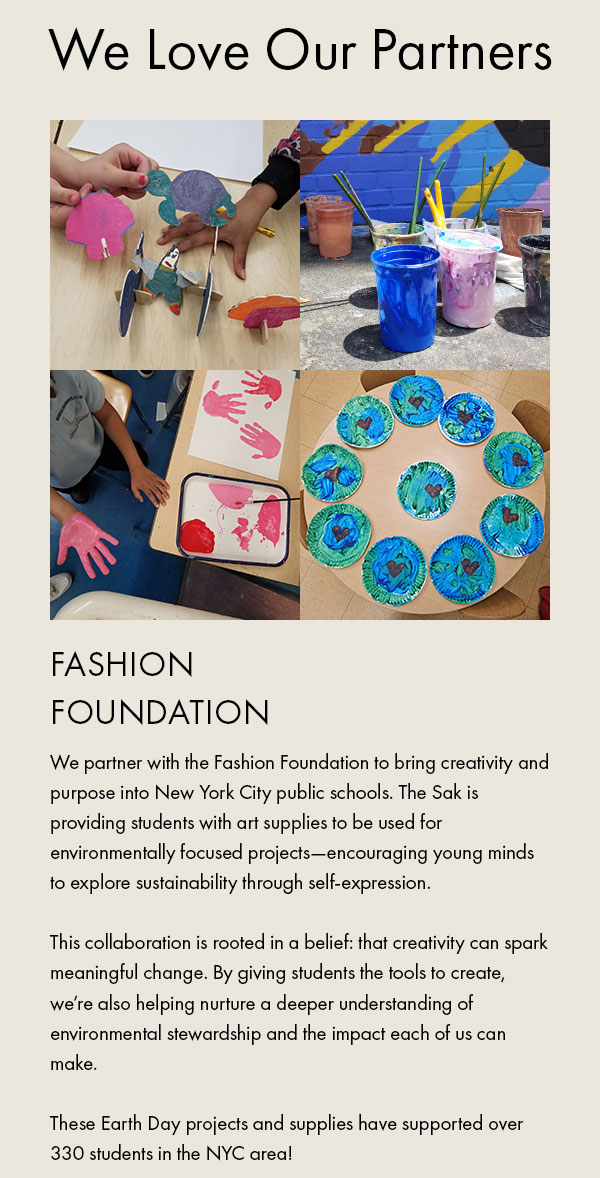 We Love Our Partners Fashion Foundation We partner with the Fashion Foundation to bring creativity and purpose into New York City public schools. The Sak is providing students with art supplies to be used for environmentally focused projects—encouraging young minds to explore sustainability through self-expression.  This collaboration is rooted in a belief: that creativity can spark meaningful change. By giving students the tools to create, we’re also helping nurture a deeper understanding of environmental stewardship and the impact each of us can make.  These Earth Day projects and supplies have supported over 330 students in the NYC area!