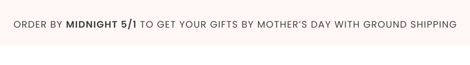 ORDER BY MIDNIGHT 5/1 TO GET YOUR GIFTS BY MOTHER'S DAY WITH GROUND SHIPPING
