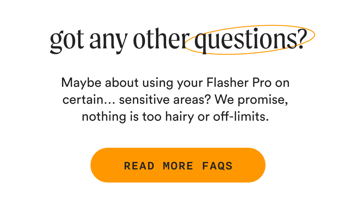 got any other questions? - Maybe about using your Flasher Pro on certain… sensitive areas? We promise, nothing is too hairy or off-limits. - READ MORE FAQs