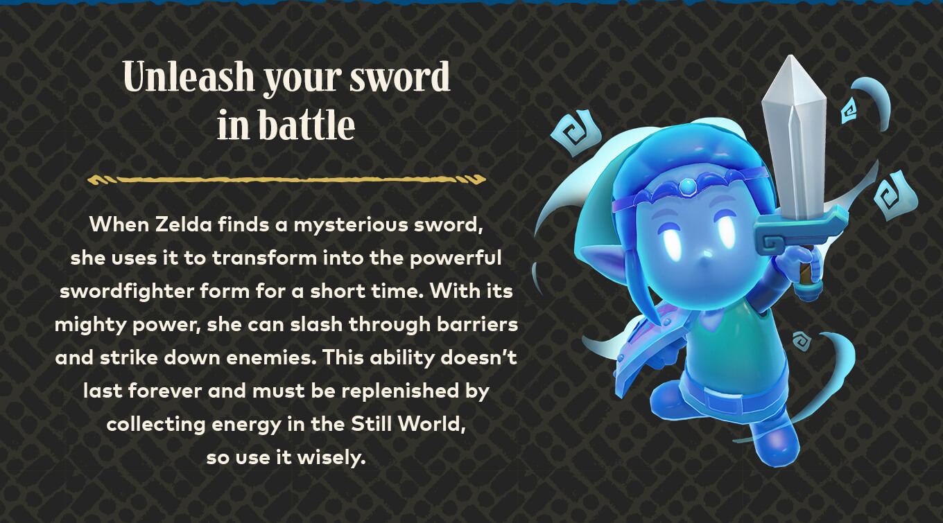 Unleash your sword in battle. When Zelda finds a mysterious sword, she uses it to transform into the powerful swordfighter form for a short time. With its mighty power, she can slash through barriers and strike down enemies. This ability doesn’t last forever and must be replenished by collecting energy in the Still World, so use it wisely.
