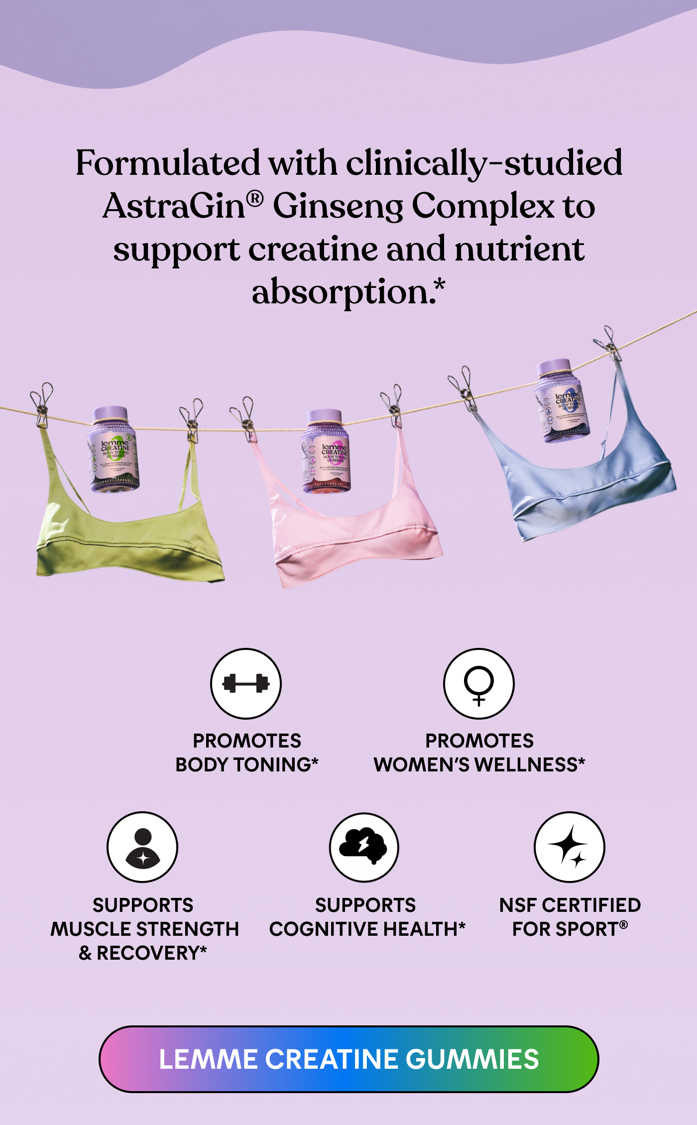 Formulated with clinically-studied  AstraGin® Ginseng Complex to  support creatine and nutrient  absorption.*  ⚈ Promotes  Body Toning*  ⚈ Promotes  Women's Wellness*  ⚈ Supports  Muscle Strength  & Recovery*  ⚈ Supports  Cognitive Health*  ⚈ NSF Certified  for Sport*  LEMME CREATINE GUMMIES