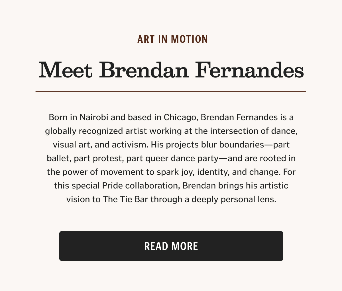 Born in Nairobi and based in Chicago, Brendan Fernandes is a globally recognized artist working at the intersection of dance, visual art, and activism. His projects blur boundaries—part ballet, part protest, part queer dance party—and are rooted in the power of movement to spark joy, identity, and change. For this special Pride collaboration, Brendan brings his artistic vision to The Tie Bar through a deeply personal lens.
