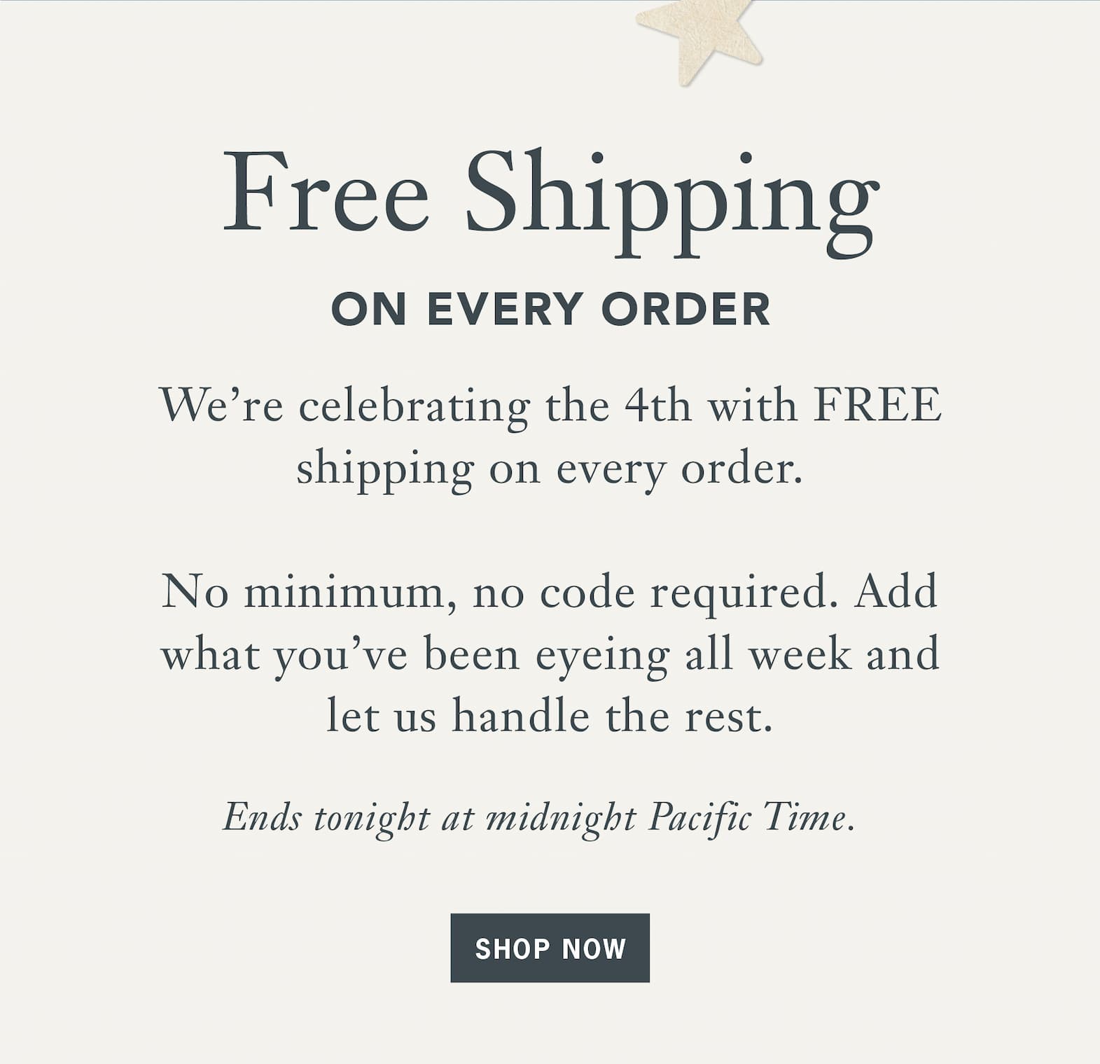 Heading: Free Shipping  Sub: on Every Order  Body:  We’re celebrating the 4th with FREE shipping on every order. No minimum, no code required. Add what you’ve been eyeing all week and let us handle the rest.    Ends tonight at midnight Pacific Time.    Button: Shop Now