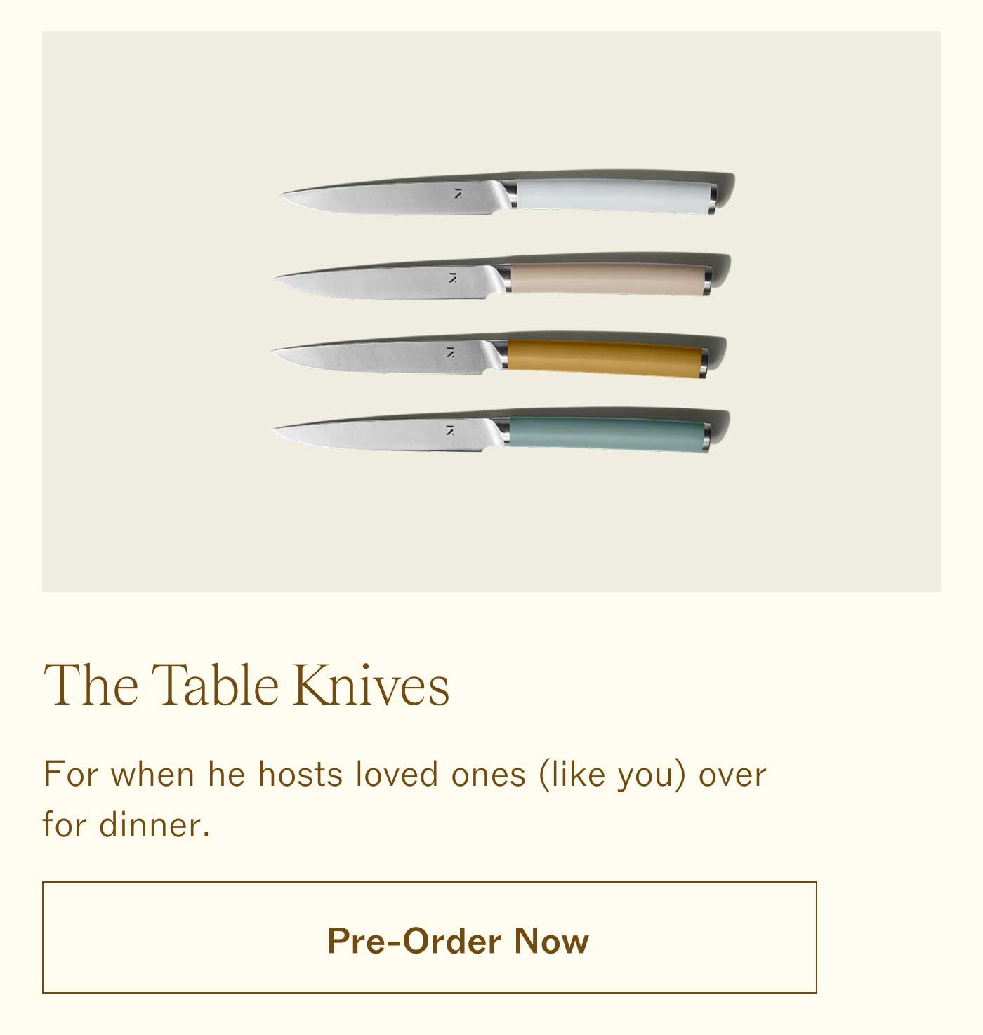 The Table Knives  For when he hosts loved ones (like you) over for dinner.  PRE-ORDER NOW