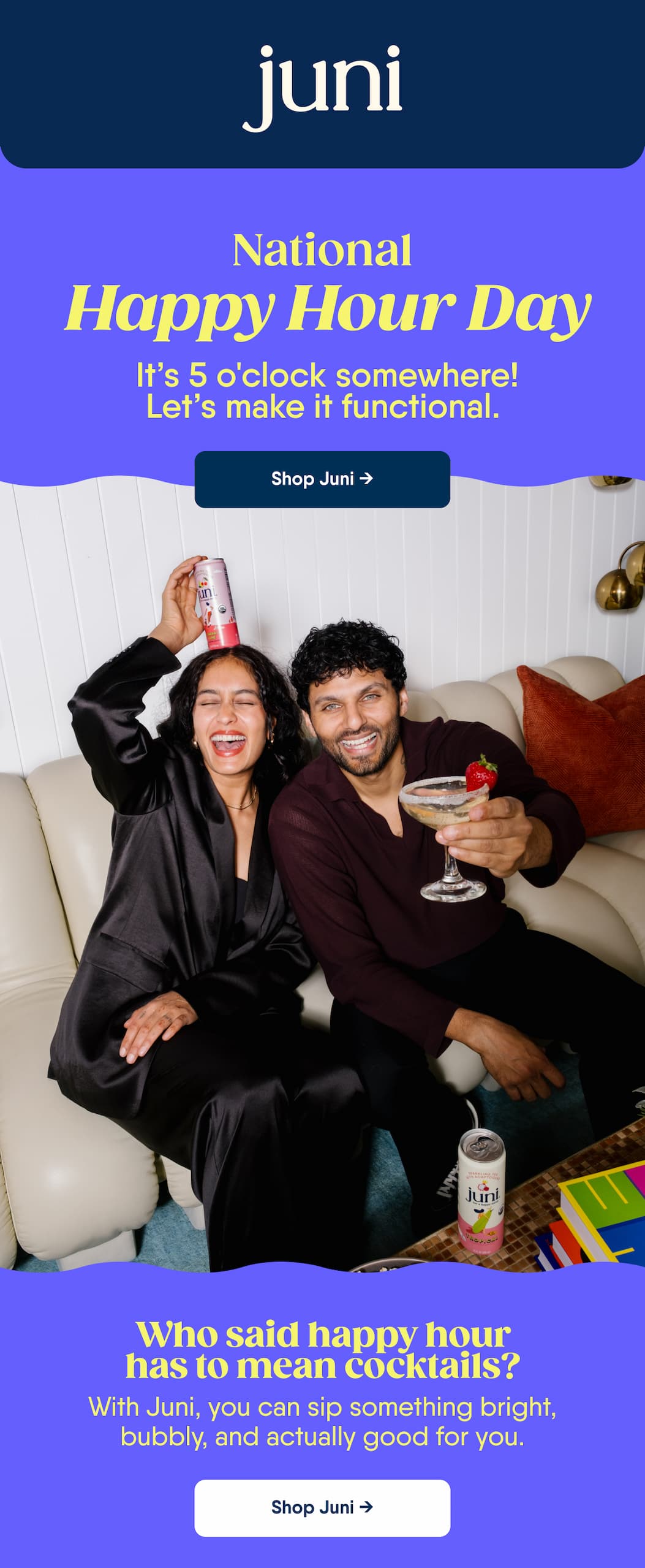 National. Happy Hour Day. It’s 5 O'clock Somewhere! Let’s Make It Functional. Shop Juni → Who Said Happy Hour Has To Mean Cocktails? With Juni, You Can Sip Something Bright, Bubbly, And Actually Good For You. Shop Juni →