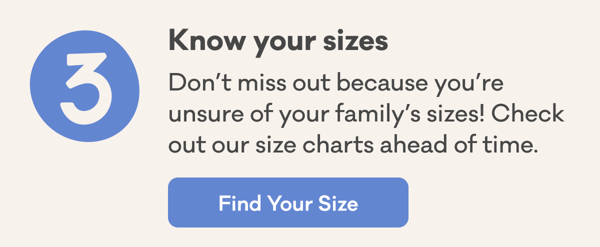 3 | Know your sizes | Don’t miss out because you’re unsure of your family’s sizes! Check out our size charts ahead of time. | Find Your Size