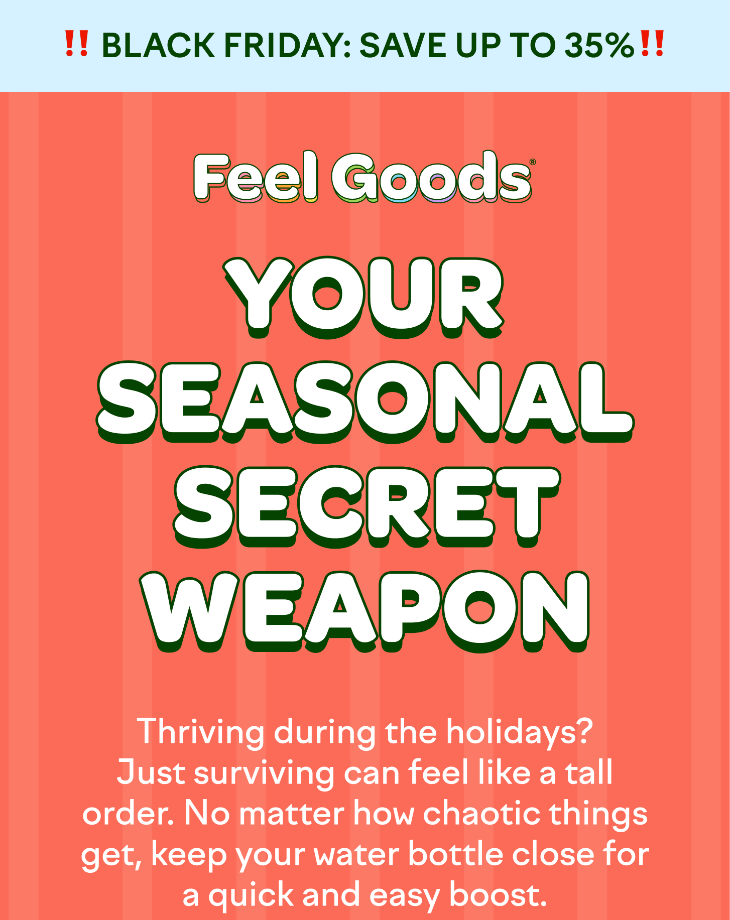 YOUR SEASONAL SECRET WEAPON  Thriving during the holidays? Just surviving can feel like a tall order. No matter how chaotic things get, keep your water bottle close for a quick and easy boost.