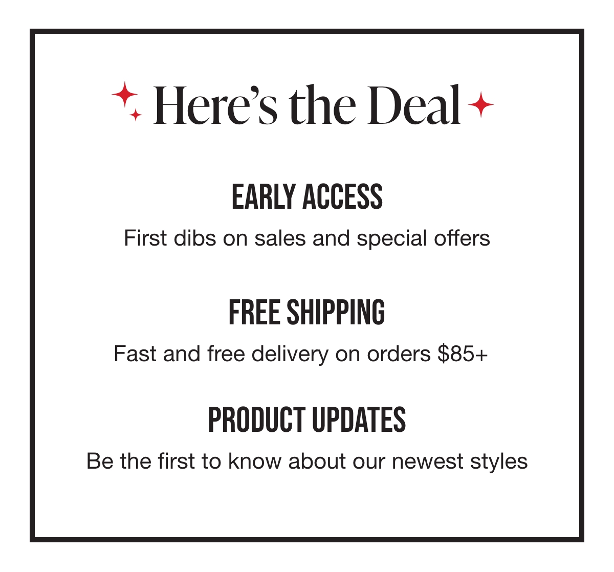 Here's what you'll see in your inbox. Early Access: First dibs on sales and special offers. Free Shipping: Fast and free delivery on orders over $85. Product Updates: Be the first to know about our newest styles.