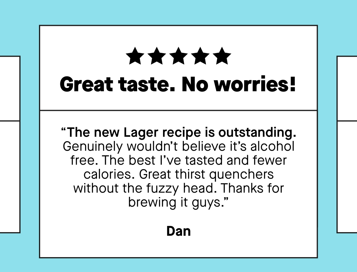 “Great taste. No worries! The new Lager recipe is outstanding. Genuinely wouldn’t believe it’s alcohol free. The best I’ve tasted and fewer calories. Great thirst quenchers without the fuzzy head. Thanks for brewing it guys.”  ***** “Truly great beer. I’ve tried many low and zero beers and this Pale Ale is the best. It quenches the thirst for a beer but is totally alcohol free and low in calories. I’ve replaced all ‘normal beer’ in the week with Days Pale Ale and I feel great.”  ***** So so sooo delicious. PLEASE can this be made a permanent flavour and not just limited release? Obsessed with peach beer and have been looking for a while for a good 0% alcohol one as I’m mostly teetotal. Obsessed! - Vikki