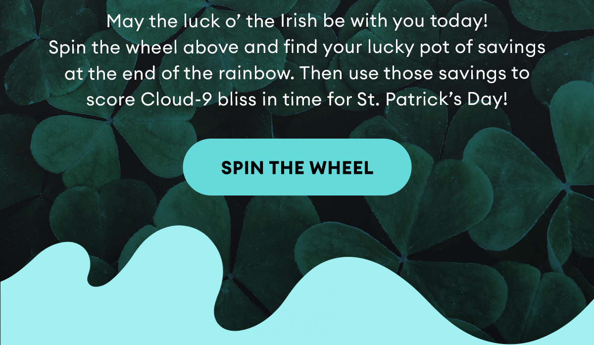 May the luck o’ the Irish be with you today! Spin the wheel above and find your lucky pot of savings at the end of the rainbow. Then use those savings to score Cloud-9 bliss in time for St. Patrick’s Day! Spin the Wheel