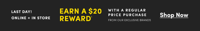 Last Day! | Online + In Store | Earn a $20 Reward& With a Regular Price Purchase From Our Exclusive Brands | Shop Now >