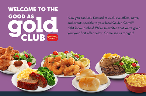 Welcome to the Good as Gold Club   Golden Corral(R)     Now you can look forward to exclusive offers, news, and events specific to your local Golden Corral(R) right in your inbox! We're so excited that we've given you your first offer below! Come see us tonight!