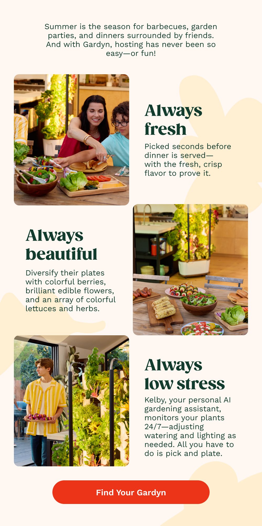 Summer is the season for barbecues, garden parties, and dinners surrounded by friends. And with Gardyn, hosting has never been so easy—or fun! Always fresh Picked seconds before dinner is served— with the fresh, crisp flavor to prove it. Always beautiful Diversify their plates with colorful berries, brilliant edible flowers, and an array of colorful lettuces and herbs. Always low stress Kelby, your personal AI gardening assistant, monitors your plants 24/7—adjusting watering and lighting as needed. All you have to do is pick and plate. Find Your Gardyn Grow more with Gardyn accessories NEW COLORS AVAILABLE Easy to grow. Easy on the eyes. Grow in Color