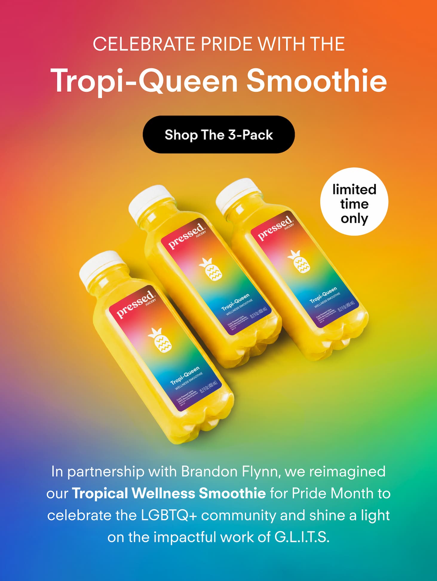 Celebrate Pride with the Tropi-Queen Smoothie. In partnership with Brandon Flynn, we reimagined our Tropical Wellness Smoothie for Pride Month to celebrate the LGBTQ+ community and shine a light on the impactful work of G.L.I.T.S.