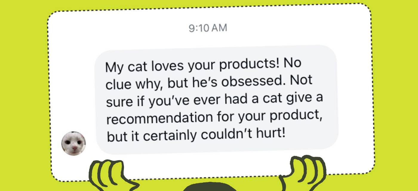 "My cat loves your products! No clue why, but he's obsessed. Not sure if you've ever had a cat give a recommendation for your product, but it certainly couldn't hurt!"