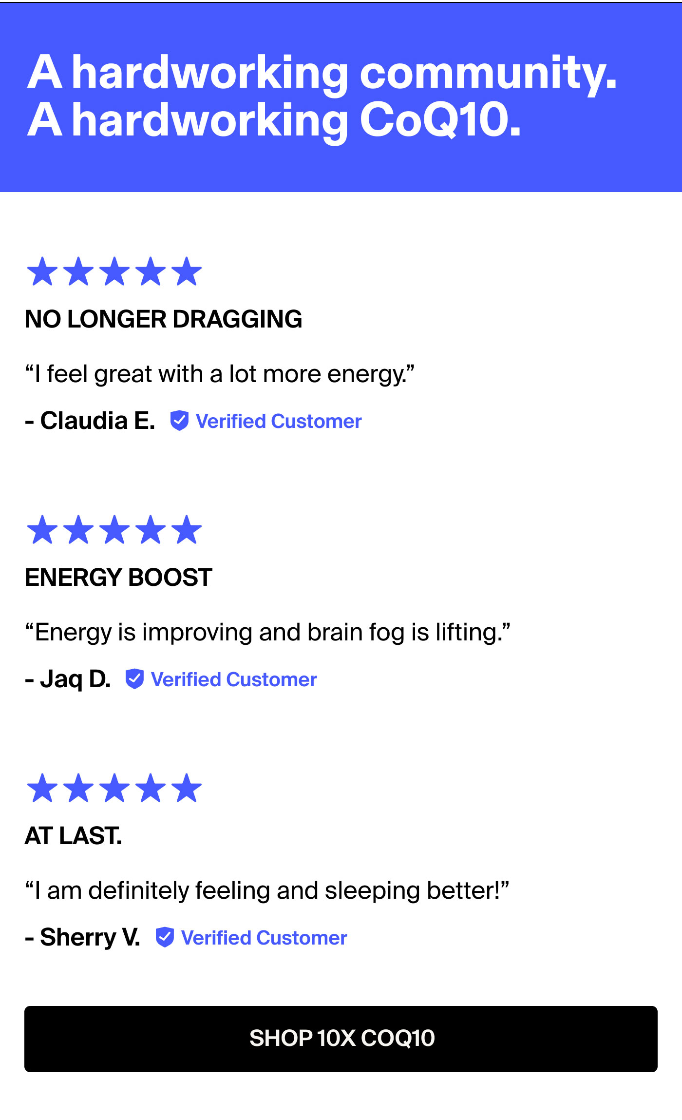 A hardworking community. A hardworking CoQ10. No longer dragging I feel great with a lot more energy. - Claudia E.  ENERGY BOOST Energy is improving and brain fog is lifting. - Jaq D.  At last. I am definitely feeling and sleeping better! - Sherry V. SHOP 10X COQ10