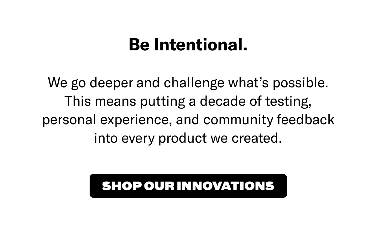 Be intentional. We go deeper and challenge what's possible. This means putting a decade of testing, personal experience, and community feedback into every product we created. Shop our innovations