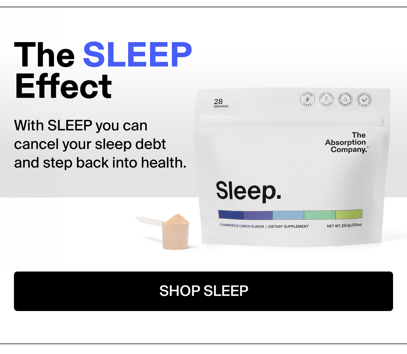 The SLEEP Effect With SLEEP you can cancel your sleep debt and step back into health.  Real results. Real fast.  “SLEEP helps me fall asleep easily and sleep solidly through the night and I wake up with no grogginess or brain fog whatsoever.” - Amanda C.  “Good quality sleep and I’m not waking up all night. I have more energy and overall feel better.” - Sierra J.  “This works so well! Best sleep I’ve ever had.” - Ethan