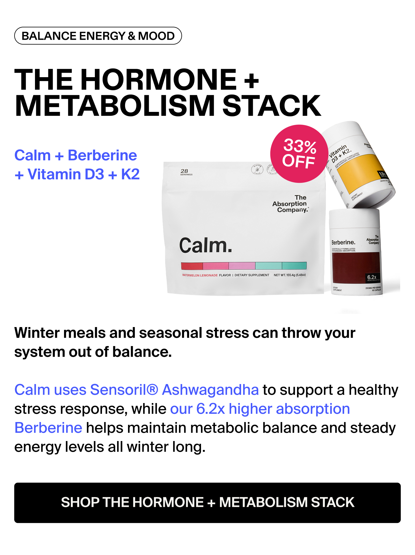 THE HORMONE + METABOLISM STACK: Calm + Berberine + Vitamin D3 + K2 Badge: 33% OFF Winter meals and seasonal stress can throw your system out of balance. Calm uses Sensoril® Ashwagandha to support a healthy stress response, while our 6.2x higher absorption Berberine helps maintain metabolic balance and steady energy levels all winter long.