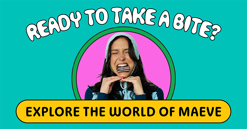 Ready to take a bite? EXPLORE THE WORLD OF MAEVE