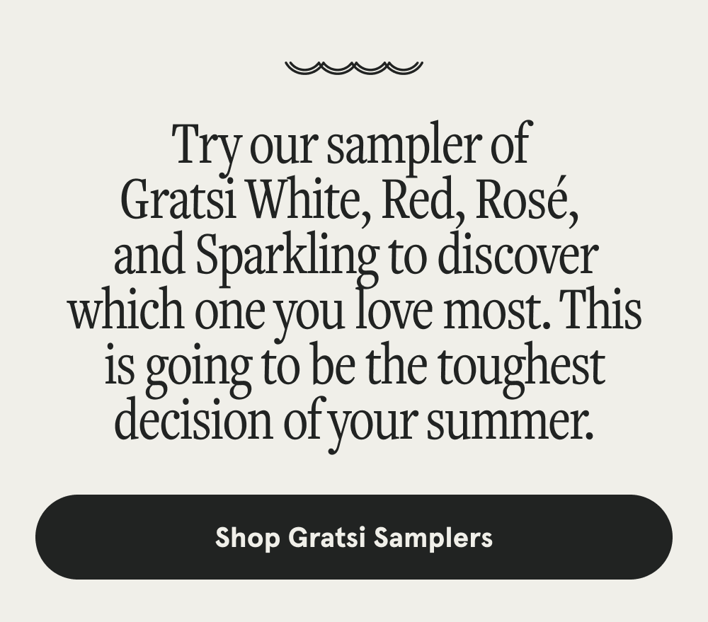 Try our sampler of  Gratsi White, Red, Rosé,  and Sparkling to discover which one you love most. This is going to be the toughest decision of your summer. [SHOP GRATSI SAMPLERS]