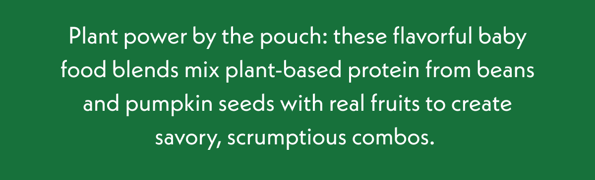 Plant power by the pouch: these flavorful baby food blends mix plant-based protein from beans and pumpkin seeds with real fruits to create savory, scrumptious combos. 