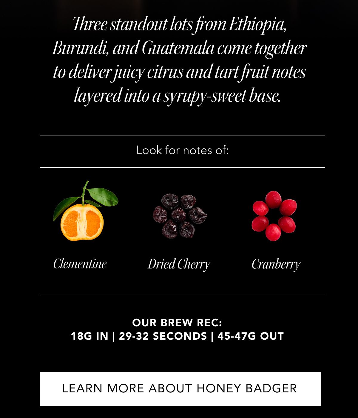 Three standout lots from Ethiopia, Burundi, and Guatemala come together to deliver juicy citrus and tart fruit notes layered into a syrupy-sweet base.&nbsp;| Look for notes of: Clementine, Dried Cherry, Cranberry. our brew rec: 18g in |&nbsp;29-32&nbsp;seconds |&nbsp;45-47g out | LEARN MORE ABOUT HONEY BADGER ESPRESSO