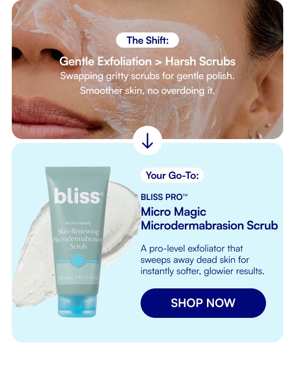 The Shift: Gentle Exfoliation > Harsh Scrubs Swapping gritty scrubs for gentle polish. Smoother skin, no overdoing it. Your Go-To: Bliss Pro™ Micro Magic Microdermabrasion Scrub A pro-level exfoliator that sweeps away dead skin for instantly softer, glowier results. SHOP NOW