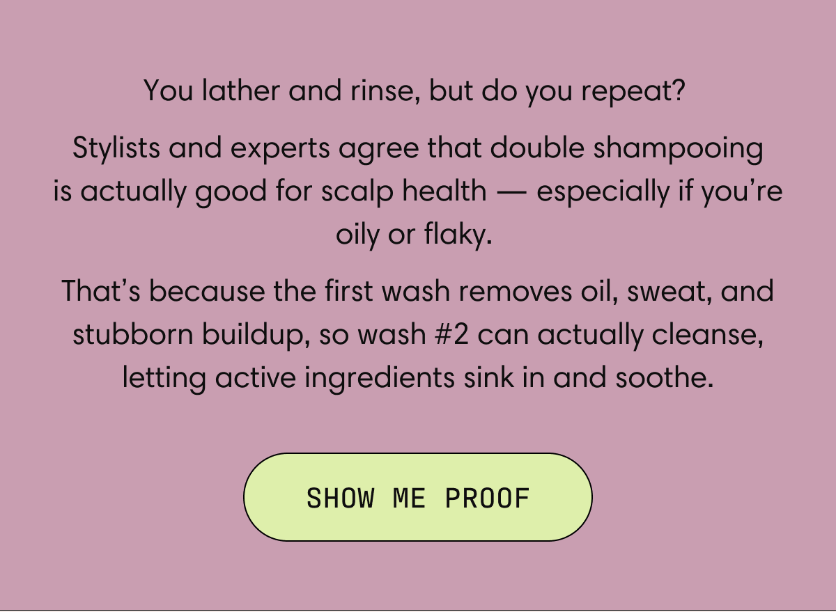 You lather and rinse, but do you repeat? Stylists and experts agree that double shampooing is actually good for scalp health — especially if you’re oily or flaky.  That’s because the first wash removes oil, sweat, and stubborn buildup, so wash #2 can actually cleanse, letting active ingredients sink in and soothe. | SHOW ME PROOF