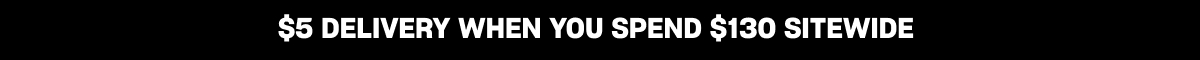 $5 DELIVERY WHEN YOU SPEND $130 SITEWIDE