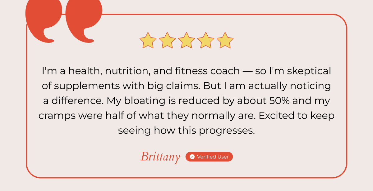 I'm a health, nutrition, and fitness coach — so I'm skeptical of supplements with big claims. But I am actually noticing a difference. My bloating is reduced by about 50% and my cramps were half of what they normally are. Excited to keep seeing how this progresses. - Brittany Verified User 