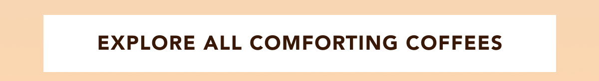 EXPLORE ALL COMFORTING COFFEES