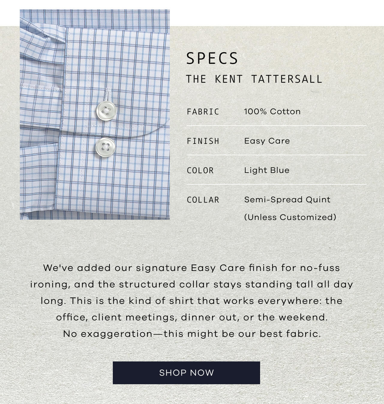 SPECS: THE KENT TATTERSALL | Fabric: 100% Cotton | Finish: Easy Care | Color: Light Blue | Collar: Semi-Spread Quint (Unless Customized) | We've Added Our Signature Easy Care Finish for No-Fuss Ironing, and the Structured Collar Stays Standing Tall All Day Long. This Is the Kind of Shirt That Works Everywhere: Office, Client Meetings, Dinner Out, Weekend. No Exaggeration—This Might Be Our Best Fabric. SHOP NOW!