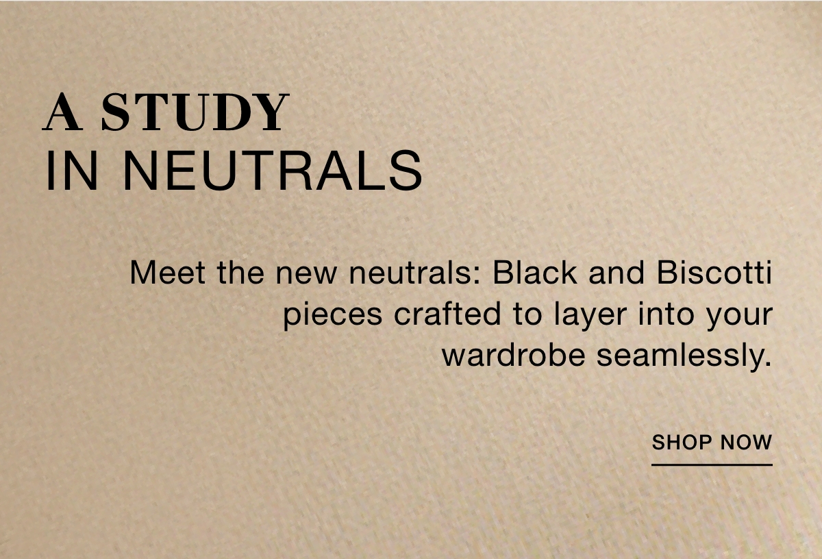 A STUDY IN NEUTRALS  Meet the new neutrals: Black and Biscotti pieces crafted to layer into your wardrobe seamlessly. SHOP NOW >>
