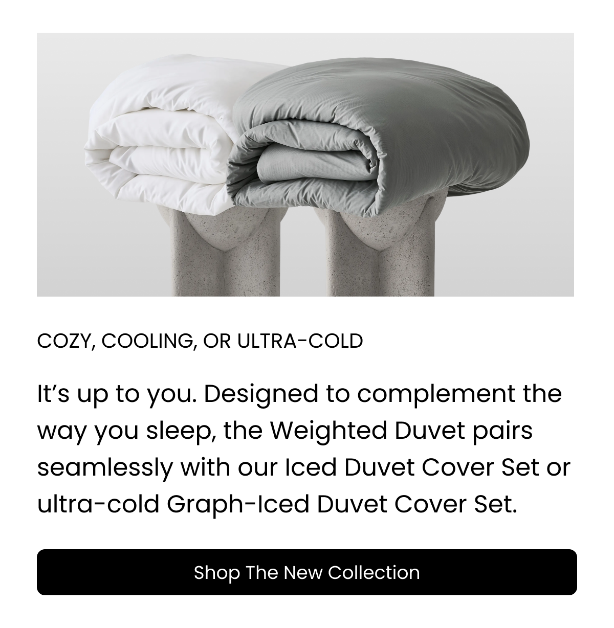 Designed to complement the way you sleep, the Weighted Duvet pairs seamlessly with our Iced Cooling Bamboo Duvet Cover Set or ultra-cold Graph-Iced Duvet Cover Set. Shop the new collection today.