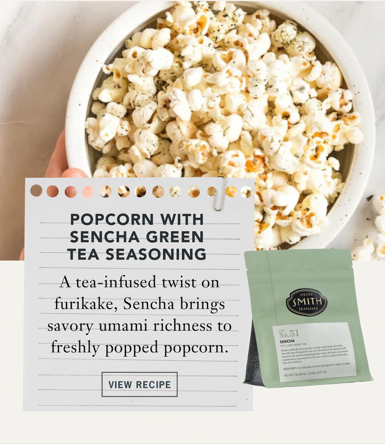 Popcorn with Sencha Green Tea Seasoning   A tea-infused twist on furikake, Sencha brings savory umami richness to freshly popped popcorn.   Button: View Recipe 