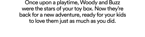 Once upon a playtime, Woody and Buzz were the stars of your toy box. Now they're back for a new adventure, ready for your kids to love them just as much as you did.