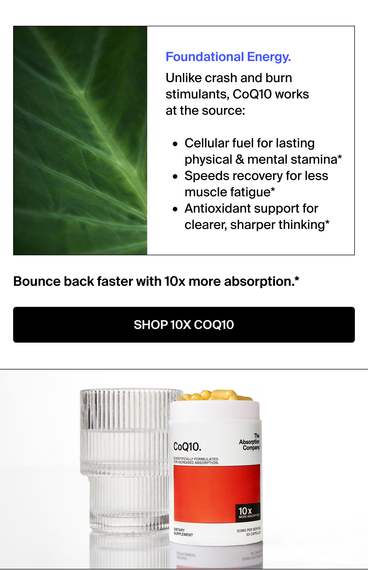 Foundational Energy.&nbsp; Unlike crash and burn&nbsp; stimulants, CoQ10 works&nbsp; at the source:&nbsp;o Cellular fuel for lasting&nbsp; physical & mental stamina* « Speeds recovery for less&nbsp; muscle fatigue*&nbsp; « Antioxidant support for&nbsp; clearer, sharper thinking* Bounce back with 10x more absorption. SHOP 10X COQ10&nbsp;