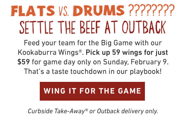 Feed your team for the Big Game with our Kookaburra Wings®. Pick up 59 wings for just $59 for game day only on Sunday, February 9. That’s a taste touchdown in our playbook! Curbside Take-Away® or Outback delivery only.