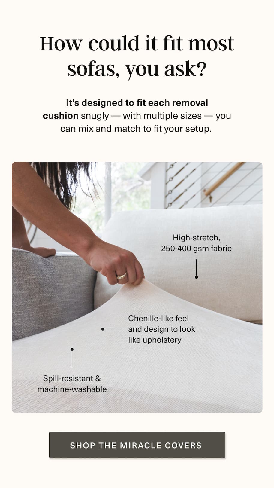 How? It's designed to fit each removal cushion snugly. With multiple sizes, you can mix and match to fir your setup [ SHOP THE MIRACLE COVERS ] 
