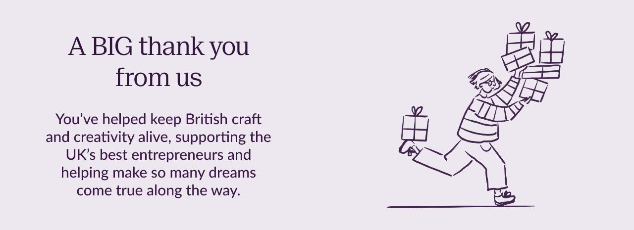 A BIG thank you from us. You've helped keep British craft and creativity alive, supporting the UK's best entrepreneurs and helping to make so many dreams come true along the way.