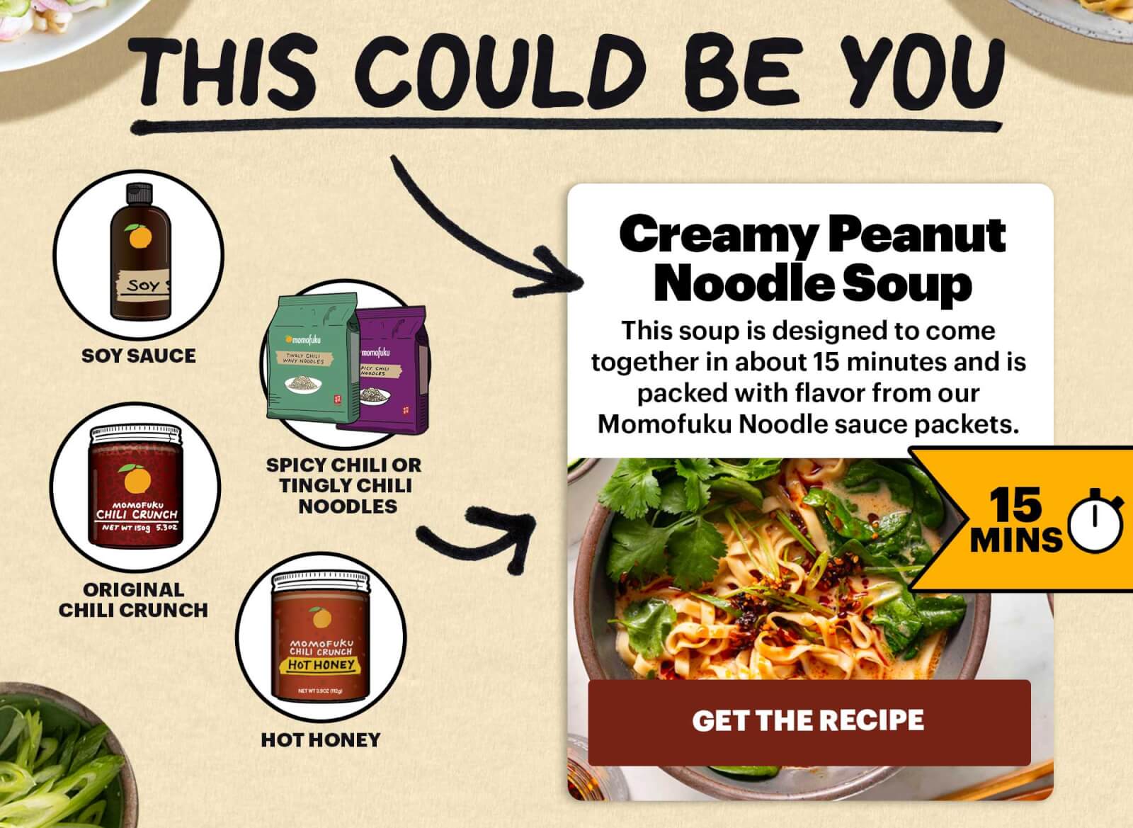 THIS COULD BE YOU. SOY SAUCE, SPICY CHILI OR TINGLY CHILI NOODLES. ORIGINAL CHILI CRUNCH. HOT HONEY. Creamy Peanut Noodle Soup. This soup is designed to come together in about 15 minutes and is packed with flavor from our Momofuku Noodle sauce packets. 15 MINS. GET THE RECIPE.