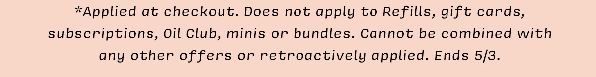 *Applied at checkout. Does not apply to Refills, gift cards, subscriptions, Oil Club,&nbsp; minis, or bundles. Cannot be combined with any other offers or retroactively applied. Ends 5/3.