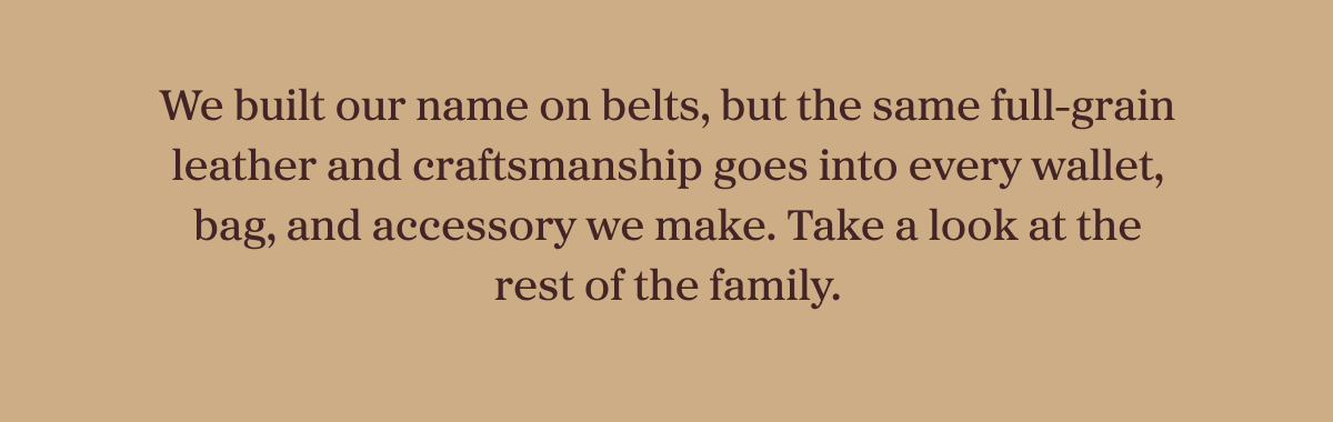 We built our name on belts, but the same full-grain leather and craftsmanship goes into every wallet, bag, and accessory we make. Take a look at the rest of the family.
