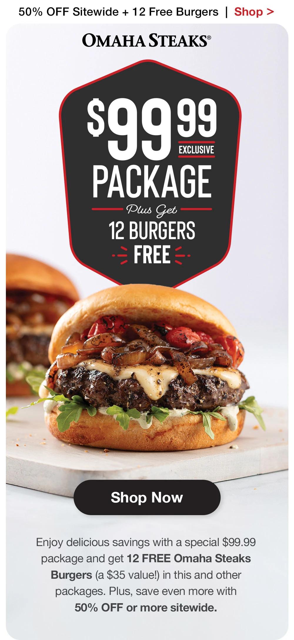 50% OFF Sitewide + 12 Free Burgers | Shop >  OMAHA STEAKS® | $99.99 EXCLUSIVE PACKAGE Plus Get 12 BURGERS FREE || Shop Now || Enjoy delicious savings with a special $99.99 package and get 12 FREE Omaha Steaks Burgers (a $35 value!) in this and other packages. Plus, save even more with 50% OFF or more sitewide.