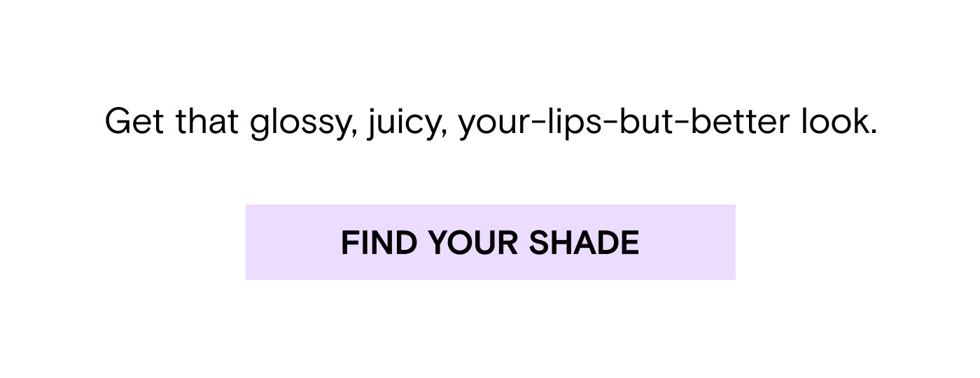 Get that glossy, juicy, your-lips-but-better look. Find Your Shade.